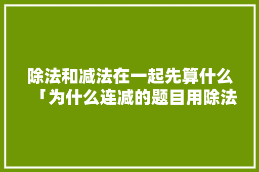 除法和减法在一起先算什么「为什么连减的题目用除法呢」