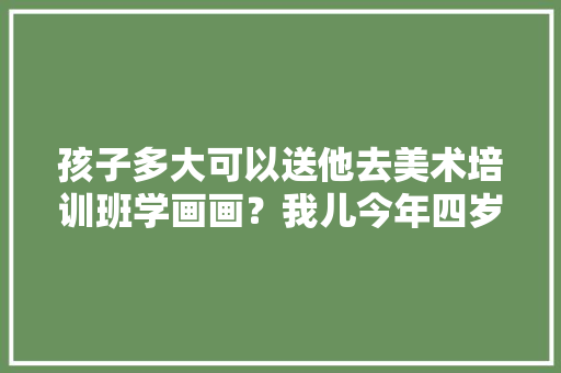 孩子多大可以送他去美术培训班学画画？我儿今年四岁，会不会学画画年纪有点小「为什么开设简笔画课程」