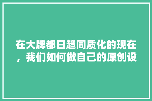 在大牌都日趋同质化的现在，我们如何做自己的原创设计「为什么支持原创设计呢」 在大牌都日趋同质化的现在，我们如何做自己的原创设计「为什么支持原创设计呢」 搜狗SEO