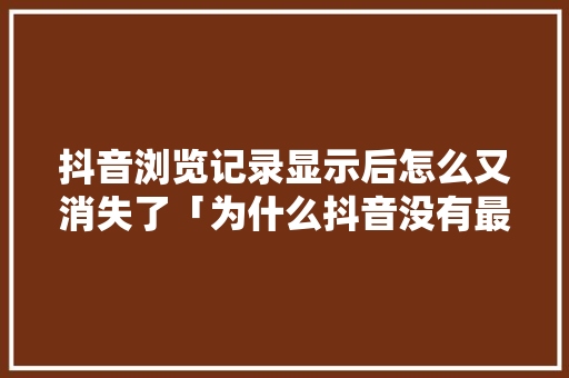 抖音浏览记录显示后怎么又消失了「为什么抖音没有最近浏览记录」
