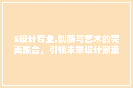 E设计专业,创新与艺术的完美融合，引领未来设计潮流 E设计专业,创新与艺术的完美融合，引领未来设计潮流 神马SEO