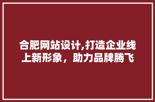 合肥网站设计,打造企业线上新形象，助力品牌腾飞