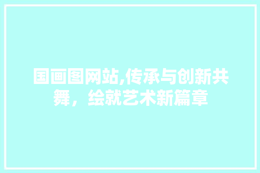 国画图网站,传承与创新共舞，绘就艺术新篇章 国画图网站,传承与创新共舞，绘就艺术新篇章 百度SEO