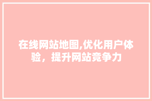 在线网站地图,优化用户体验，提升网站竞争力 在线网站地图,优化用户体验，提升网站竞争力 神马SEO