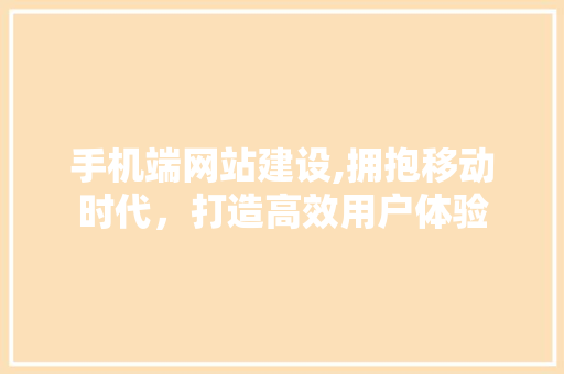 手机端网站建设,拥抱移动时代，打造高效用户体验 手机端网站建设,拥抱移动时代，打造高效用户体验 神马SEO