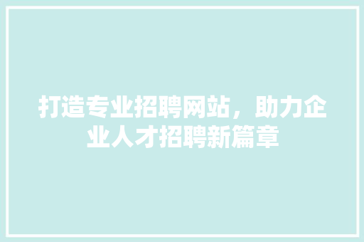 打造专业招聘网站，助力企业人才招聘新篇章
