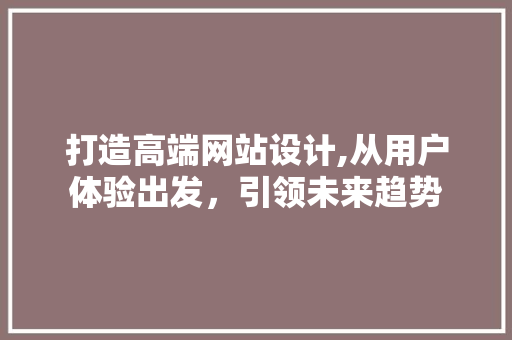 打造高端网站设计,从用户体验出发，引领未来趋势 打造高端网站设计,从用户体验出发，引领未来趋势 GoogleSEO