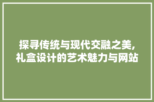 探寻传统与现代交融之美,礼盒设计的艺术魅力与网站呈现 探寻传统与现代交融之美,礼盒设计的艺术魅力与网站呈现 搜狗SEO