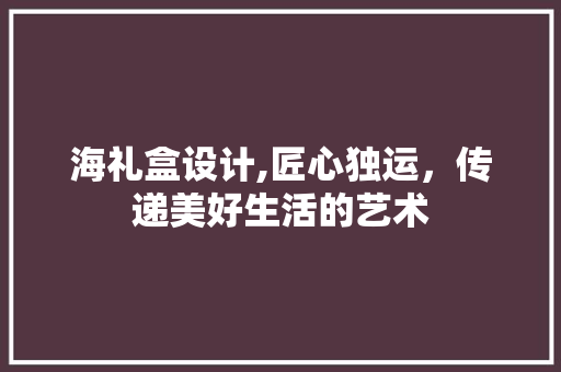 海礼盒设计,匠心独运，传递美好生活的艺术 海礼盒设计,匠心独运，传递美好生活的艺术 搜狗SEO