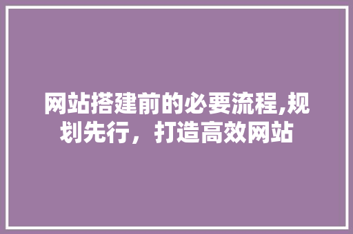 网站搭建前的必要流程,规划先行，打造高效网站 网站搭建前的必要流程,规划先行，打造高效网站 搜狗SEO