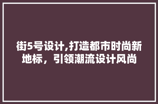 街5号设计,打造都市时尚新地标，引领潮流设计风尚 街5号设计,打造都市时尚新地标，引领潮流设计风尚 百度SEO