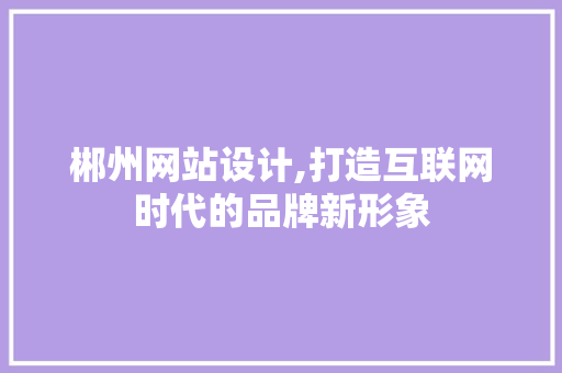 郴州网站设计,打造互联网时代的品牌新形象