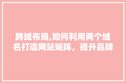 跨域布局,如何利用两个域名打造网站矩阵，提升品牌影响力 跨域布局,如何利用两个域名打造网站矩阵，提升品牌影响力 神马SEO
