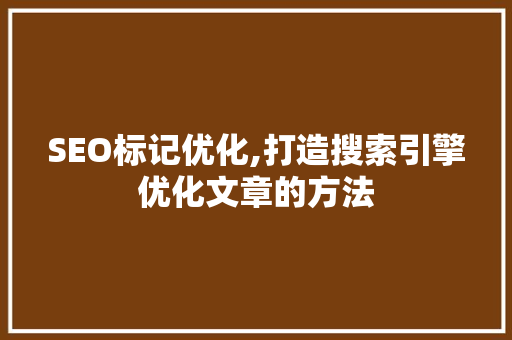 SEO标记优化,打造搜索引擎优化文章的方法 SEO标记优化,打造搜索引擎优化文章的方法 神马SEO