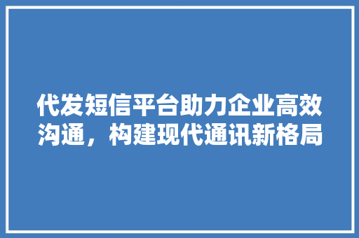 代发短信平台助力企业高效沟通，构建现代通讯新格局 代发短信平台助力企业高效沟通，构建现代通讯新格局 搜狗SEO