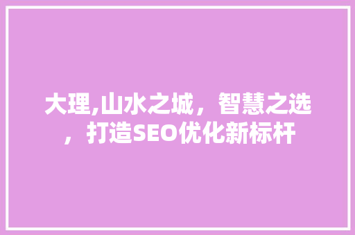 大理,山水之城，智慧之选，打造SEO优化新标杆 大理,山水之城，智慧之选，打造SEO优化新标杆 必应SEO